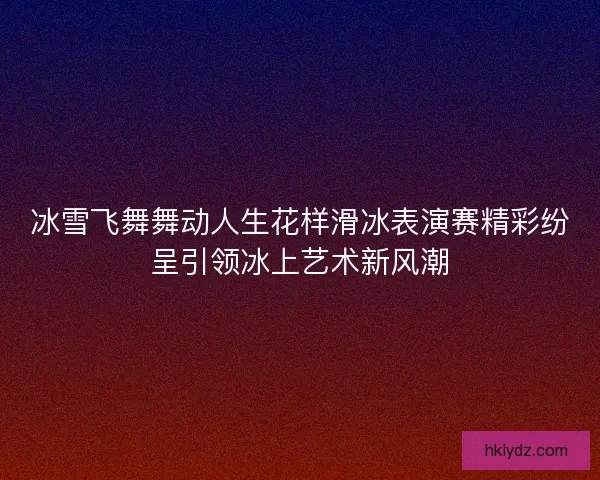 冰雪飞舞舞动人生花样滑冰表演赛精彩纷呈引领冰上艺术新风潮
