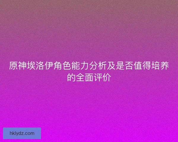 原神埃洛伊角色能力分析及是否值得培养的全面评价