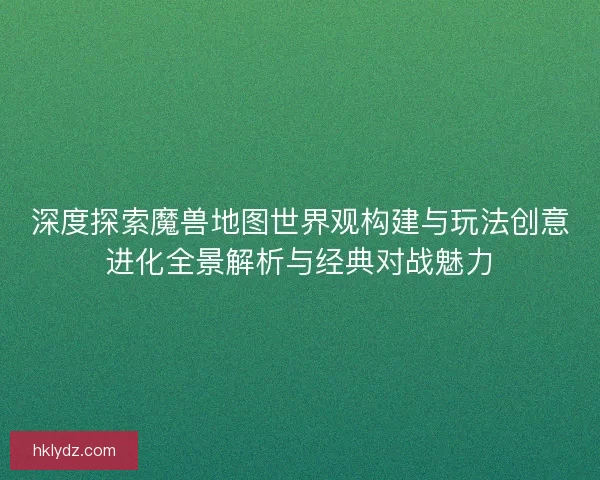 深度探索魔兽地图世界观构建与玩法创意进化全景解析与经典对战魅力