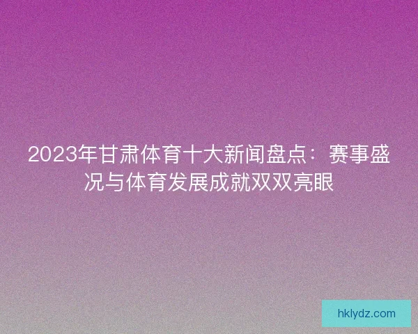 2023年甘肃体育十大新闻盘点：赛事盛况与体育发展成就双双亮眼