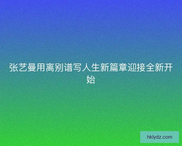 张艺曼用离别谱写人生新篇章迎接全新开始